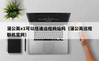 尉氏蒲公英x1可以搭建远程网站吗（蒲公英远程联机官网）